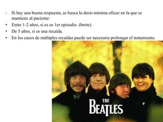 - Si hay una buena respuesta, se busca la dosis mínima eficaz en la que se 
mantiene al paciente: 
• Entre 1-2 años, si es su 1er episodio (brote). 
• De 5 años, si es una recaída. 
• En los casos de múltiples recaídas puede ser necesaria prolongar el tratamiento. 
 