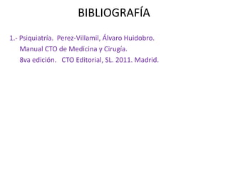 BIBLIOGRAFÍA 
1.- Psiquiatría. Perez-Villamil, Álvaro Huidobro. 
Manual CTO de Medicina y Cirugía. 
8va edición. CTO Editorial, SL. 2011. Madrid. 
