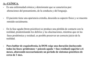 A.- CLÍNICA. 
- Es una enfermedad crónica y deteriorante que se caracteriza por: 
alteraciones del pensamiento, de la conducta y del lenguaje. 
- El paciente tiene una apariencia extraña, descuida su aspecto físico y se muestra 
retraído socialmente. 
- En la fase aguda (brote psicótico) se produce una pérdida de contacto con la 
realidad, predominando los delirios y las alucinaciones, mientras que en las 
fases prodrómica y residual, es posible preservar un correcto juicio de la 
realidad. 
- Para hablar de esquizofrenia, la DSM exige una duración (incluyendo 
todas las fases: pródromos + psicosis aguda + fase residual) superior a 6 
meses, abarcando necesariamente un periodo de síntomas psicóticos de 
cerca de 1 mes. 
 