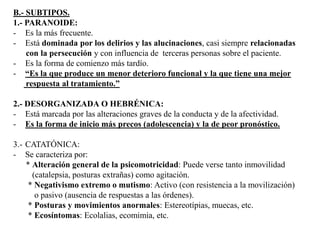 B.- SUBTIPOS. 
1.- PARANOIDE: 
- Es la más frecuente. 
- Está dominada por los delirios y las alucinaciones, casi siempre relacionadas 
con la persecución y con influencia de terceras personas sobre el paciente. 
- Es la forma de comienzo más tardío. 
- “Es la que produce un menor deterioro funcional y la que tiene una mejor 
respuesta al tratamiento.” 
2.- DESORGANIZADA O HEBRÉNICA: 
- Está marcada por las alteraciones graves de la conducta y de la afectividad. 
- Es la forma de inicio más precos (adolescencia) y la de peor pronóstico. 
3.- CATATÓNICA: 
- Se caracteriza por: 
* Alteración general de la psicomotricidad: Puede verse tanto inmovilidad 
(catalepsia, posturas extrañas) como agitación. 
* Negativismo extremo o mutismo: Activo (con resistencia a la movilización) 
o pasivo (ausencia de respuestas a las órdenes). 
* Posturas y movimientos anormales: Estereotípias, muecas, etc. 
* Ecosíntomas: Ecolalias, ecomimia, etc. 
 