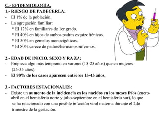 C.- EPIDEMIOLOGÍA. 
1.- RIESGO DE PADECERLA: 
- El 1% de la población. 
- La agregación familiar: 
* El 12% en familiares de 1er grado. 
* El 40% en hijos de ambos padres esquizofrénicos. 
* El 50% en gemelos monocigóticos. 
* El 80% carece de padres/hermanos enfermos. 
2.- EDAD DE INICIO, SEXO Y RA ZA: 
- Empieza algo más temprano en varones (15-25 años) que en mujeres 
(25-35 años). 
- El 90% de los casos aparecen entre los 15-45 años. 
3.- FACTORES ESTACIONALES: 
- Existe un aumento de la incidencia en los nacidos en los meses fríos (enero-abril 
en el hemisferio norte y julio-septiembre en el hemisferio sur), lo que 
se ha relacionado con una posible infección viral materna durante el 2do 
trimestre de la gestación. 
 
