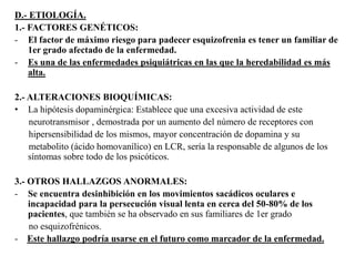 D.- ETIOLOGÍA. 
1.- FACTORES GENÉTICOS: 
- El factor de máximo riesgo para padecer esquizofrenia es tener un familiar de 
1er grado afectado de la enfermedad. 
- Es una de las enfermedades psiquiátricas en las que la heredabilidad es más 
alta. 
2.- ALTERACIONES BIOQUÍMICAS: 
• La hipótesis dopaminérgica: Establece que una excesiva actividad de este 
neurotransmisor , demostrada por un aumento del nùmero de receptores con 
hipersensibilidad de los mismos, mayor concentración de dopamina y su 
metabolito (ácido homovanílico) en LCR, sería la responsable de algunos de los 
síntomas sobre todo de los psicóticos. 
3.- OTROS HALLAZGOS ANORMALES: 
- Se encuentra desinhibición en los movimientos sacádicos oculares e 
incapacidad para la persecución visual lenta en cerca del 50-80% de los 
pacientes, que también se ha observado en sus familiares de 1er grado 
no esquizofrénicos. 
- Este hallazgo podría usarse en el futuro como marcador de la enfermedad. 
 