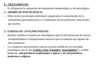 E.- TRATAMIENTO. 
- Es obligatoria la conjunción del tratamiento farmacológico y del psicológico. 
1.- ABORDAJE PSICOLÓGICO: 
- Debe incluir psicoterapia individual y grupal para el conocimiento de la 
enfermedad (psicoeducación) y el tratamiento de los problemas emocionales 
que acarrea. 
2.- FÁRMACOS ANTI.PSICÓTICOS: 
- Reciben también el nombre de neurolépticos (por la alta frecuencia de efectos 
extrapiramidales) o tranquilizantes mayores (por la sedación que algunos de 
ellos producen). 
- Los modernos anti.psicóticos carecen en gran medida de esa toxicidad 
neurológica, por lo que se debe evitar el nombre “neuroléptico” y se debe 
hablar de: anti.psicóticos tradicionales o típicos y de anti.psicóticos 
modernos o atípicos. 
 