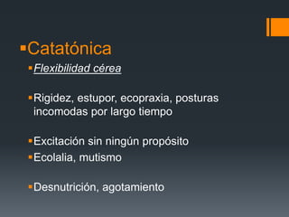 Catatónica 
Flexibilidad cérea 
Rigidez, estupor, ecopraxia, posturas 
incomodas por largo tiempo 
Excitación sin ningún propósito 
Ecolalia, mutismo 
Desnutrición, agotamiento 
 