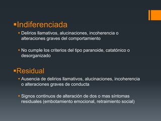 Indiferenciada 
 Delirios llamativos, alucinaciones, incoherencia o 
alteraciones graves del comportamiento 
 No cumple los criterios del tipo paranoide, catatónico o 
desorganizado 
Residual 
 Ausencia de delirios llamativos, alucinaciones, incoherencia 
o alteraciones graves de conducta 
 Signos continuos de alteración de dos o mas síntomas 
residuales (embotamiento emocional, retraimiento social) 
 