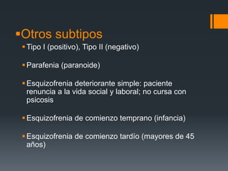 Otros subtipos 
Tipo I (positivo), Tipo II (negativo) 
Parafenia (paranoide) 
Esquizofrenia deteriorante simple: paciente 
renuncia a la vida social y laboral; no cursa con 
psicosis 
Esquizofrenia de comienzo temprano (infancia) 
Esquizofrenia de comienzo tardío (mayores de 45 
años) 
 