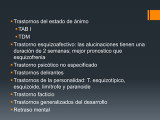 Trastornos del estado de ánimo 
TAB I 
TDM 
Trastorno esquizoafectivo: las alucinaciones tienen una 
duración de 2 semanas; mejor pronostico que 
esquizofrenia 
Trastorno psicótico no especificado 
Trastornos delirantes 
Trastornos de la personalidad: T. esquizotípico, 
esquizoide, limítrofe y paranoide 
Trastorno facticio 
Trastornos generalizados del desarrollo 
 Retraso mental 
 