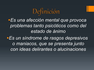 Es una afección mental que provoca 
problemas tanto psicóticos como del 
estado de ánimo 
Es un síndrome de rasgos depresivos 
o maniacos, que se presenta junto 
con ideas delirantes o alucinaciones 
 