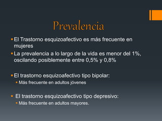  El Trastorno esquizoafectivo es más frecuente en 
mujeres 
 La prevalencia a lo largo de la vida es menor del 1%, 
oscilando posiblemente entre 0,5% y 0,8% 
 El trastorno esquizoafectivo tipo bipolar: 
 Más frecuente en adultos jóvenes 
 El trastorno esquizoafectivo tipo depresivo: 
 Más frecuente en adultos mayores. 
 