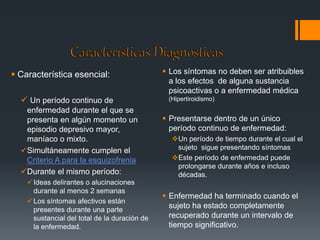  Característica esencial: 
 Un período continuo de 
enfermedad durante el que se 
presenta en algún momento un 
episodio depresivo mayor, 
maníaco o mixto. 
Simultáneamente cumplen el 
Criterio A para la esquizofrenia 
Durante el mismo período: 
 Ideas delirantes o alucinaciones 
durante al menos 2 semanas 
Los síntomas afectivos están 
presentes durante una parte 
sustancial del total de la duración de 
la enfermedad. 
 Los síntomas no deben ser atribuibles 
a los efectos de alguna sustancia 
psicoactivas o a enfermedad médica 
(Hipertiroidismo) 
 Presentarse dentro de un único 
período continuo de enfermedad: 
Un período de tiempo durante el cual el 
sujeto sigue presentando síntomas 
Este período de enfermedad puede 
prolongarse durante años e incluso 
décadas. 
 Enfermedad ha terminado cuando el 
sujeto ha estado completamente 
recuperado durante un intervalo de 
tiempo significativo. 
 
