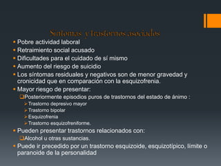  Pobre actividad laboral 
 Retraimiento social acusado 
 Dificultades para el cuidado de sí mismo 
 Aumento del riesgo de suicidio 
 Los síntomas residuales y negativos son de menor gravedad y 
cronicidad que en comparación con la esquizofrenia. 
 Mayor riesgo de presentar: 
Posteriormente episodios puros de trastornos del estado de ánimo : 
Trastorno depresivo mayor 
Trastorno bipolar 
Esquizofrenia 
Trastorno esquizofreniforme. 
 Pueden presentar trastornos relacionados con: 
Alcohol u otras sustancias. 
 Puede ir precedido por un trastorno esquizoide, esquizotípico, límite o 
paranoide de la personalidad 
 