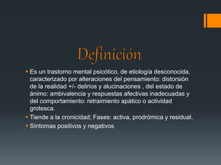  Es un trastorno mental psicótico, de etiología desconocida, 
caracterizado por alteraciones del pensamiento: distorsión 
de la realidad +/- delirios y alucinaciones , del estado de 
ánimo: ambivalencia y respuestas afectivas inadecuadas y 
del comportamiento: retraimiento apático o actividad 
grotesca. 
 Tiende a la cronicidad; Fases: activa, prodrómica y residual. 
 Síntomas positivos y negativos 
 