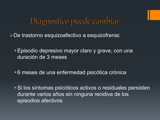 De trastorno esquizoafectivo a esquizofrenia: 
Episodio depresivo mayor claro y grave, con una 
duración de 3 meses 
 6 meses de una enfermedad psicótica crónica 
 Si los síntomas psicóticos activos o residuales persisten 
durante varios años sin ninguna recidiva de los 
episodios afectivos 
 