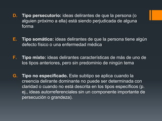 D. Tipo persecutorio: ideas delirantes de que la persona (o 
alguien próximo a ella) está siendo perjudicada de alguna 
forma 
E. Tipo somático: ideas delirantes de que la persona tiene algún 
defecto físico o una enfermedad médica 
F. Tipo mixto: ideas delirantes características de más de uno de 
los tipos anteriores, pero sin predominio de ningún tema 
G. Tipo no especificado. Este subtipo se aplica cuando la 
creencia delirante dominante no puede ser determinada con 
claridad o cuando no está descrita en los tipos específicos (p. 
ej., ideas autorreferenciales sin un componente importante de 
persecución o grandeza). 
 
