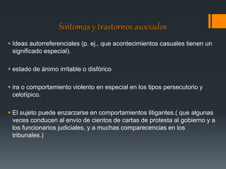  Ideas autorreferenciales (p. ej., que acontecimientos casuales tienen un 
significado especial). 
 estado de ánimo irritable o disfórico 
 ira o comportamiento violento en especial en los tipos persecutorio y 
celotípico. 
 El sujeto puede enzarzarse en comportamientos litigantes.( que algunas 
veces conducen al envío de cientos de cartas de protesta al gobierno y a 
los funcionarios judiciales, y a muchas comparecencias en los 
tribunales.) 
 