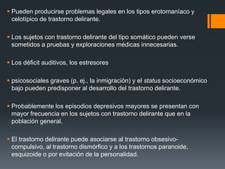  Pueden producirse problemas legales en los tipos erotomaníaco y 
celotípico de trastorno delirante. 
 Los sujetos con trastorno delirante del tipo somático pueden verse 
sometidos a pruebas y exploraciones médicas innecesarias. 
 Los déficit auditivos, los estresores 
 psicosociales graves (p. ej., la inmigración) y el status socioeconómico 
bajo pueden predisponer al desarrollo del trastorno delirante. 
 Probablemente los episodios depresivos mayores se presentan con 
mayor frecuencia en los sujetos con trastorno delirante que en la 
población general. 
 El trastorno delirante puede asociarse al trastorno obsesivo-compulsivo, 
al trastorno dismórfico y a los trastornos paranoide, 
esquizoide o por evitación de la personalidad. 
 