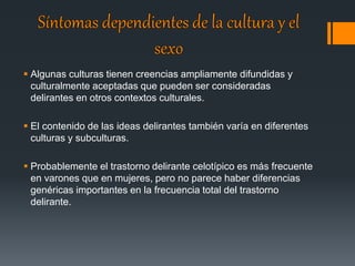  Algunas culturas tienen creencias ampliamente difundidas y 
culturalmente aceptadas que pueden ser consideradas 
delirantes en otros contextos culturales. 
 El contenido de las ideas delirantes también varía en diferentes 
culturas y subculturas. 
 Probablemente el trastorno delirante celotípico es más frecuente 
en varones que en mujeres, pero no parece haber diferencias 
genéricas importantes en la frecuencia total del trastorno 
delirante. 
 
