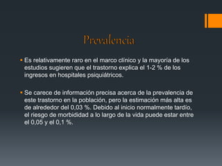  Es relativamente raro en el marco clínico y la mayoría de los 
estudios sugieren que el trastorno explica el 1-2 % de los 
ingresos en hospitales psiquiátricos. 
 Se carece de información precisa acerca de la prevalencia de 
este trastorno en la población, pero la estimación más alta es 
de alrededor del 0,03 %. Debido al inicio normalmente tardío, 
el riesgo de morbididad a lo largo de la vida puede estar entre 
el 0,05 y el 0,1 %. 
 