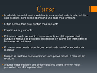  la edad de inicio del trastorno delirante es a mediados de la edad adulta o 
algo después, pero puede aparecer a una edad más temprana 
 El tipo persecutorio es el subtipo más frecuente 
 El curso es muy variable 
 El trastorno suele ser crónico, especialmente en el tipo persecutorio, 
aunque a menudo se producen oscilaciones en cuanto a la intensidad de 
las creencias delirantes. 
 En otros casos puede haber largos períodos de remisión, seguidos de 
recaídas 
 también el trastorno puede remitir en unos pocos meses, a menudo sin 
recaídas 
 Algunos datos sugieren que el tipo celotípico puede tener un mejor 
pronóstico que el tipo persecutorio. 
 