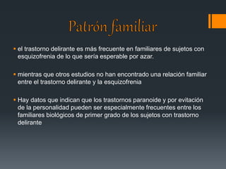  el trastorno delirante es más frecuente en familiares de sujetos con 
esquizofrenia de lo que sería esperable por azar. 
 mientras que otros estudios no han encontrado una relación familiar 
entre el trastorno delirante y la esquizofrenia 
 Hay datos que indican que los trastornos paranoide y por evitación 
de la personalidad pueden ser especialmente frecuentes entre los 
familiares biológicos de primer grado de los sujetos con trastorno 
delirante 
 