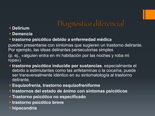 Delirium 
 Demencia 
 trastorno psicótico debido a enfermedad médica 
pueden presentarse con síntomas que sugieren un trastorno delirante. 
Por ejemplo, las ideas delirantes persecutorias simples 
(p. ej., «alguien entra en mi habitación por las noches y roba mi 
ropa») 
 trastorno psicótico inducido por sustancias. especialmente el 
debido a estimulantes como las anfetaminas o la cocaína, puede 
ser transversalmente idéntico en su sintomatología al trastorno 
delirante. 
 Esquizofrenia, trastorno esquizofreniforme 
 trastornos del estado de ánimo con síntomas psicóticos 
 Trastorno psicótico no especificado 
 trastorno psicótico breve 
 hipocondría 
 