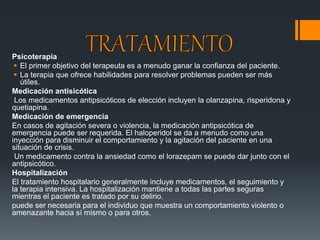 Psicoterapia 
 El primer objetivo del terapeuta es a menudo ganar la confianza del paciente. 
 La terapia que ofrece habilidades para resolver problemas pueden ser más 
útiles. 
Medicación antisicótica 
Los medicamentos antipsicóticos de elección incluyen la olanzapina, risperidona y 
quetiapina. 
Medicación de emergencia 
En casos de agitación severa o violencia, la medicación antipsicótica de 
emergencia puede ser requerida. El haloperidol se da a menudo como una 
inyección para disminuir el comportamiento y la agitación del paciente en una 
situación de crisis. 
Un medicamento contra la ansiedad como el lorazepam se puede dar junto con el 
antipsicótico. 
Hospitalización 
El tratamiento hospitalario generalmente incluye medicamentos, el seguimiento y 
la terapia intensiva. La hospitalización mantiene a todas las partes seguras 
mientras el paciente es tratado por su delirio. 
puede ser necesaria para el individuo que muestra un comportamiento violento o 
amenazante hacia sí mismo o para otros. 
 
