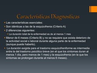  Las características esenciales: 
 Son idénticas a las de la esquizofrenia (Criterio A) 
 2 diferencias siguientes: 
 La duración total de la enfermedad es de al menos 1 mes 
 Menor de 6 meses (Criterio B) y no se requiere que exista deterioro de 
la actividad social o laboral durante alguna parte de la enfermedad 
(aunque puede haberlo). 
 La duración exigida para el trastorno esquizofreniforme es intermedia 
entre la del trastorno psicótico breve (en el que los síntomas duran al 
menos 1 día, pero menos de 1 mes) y la esquizofrenia (en la que los 
síntomas se prolongan durante al menos 6 meses). 
 