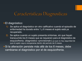  El diagnóstico: 
1) Se aplica el diagnóstico sin otro calificativo cuando el episodio de 
enfermedad ha durado entre 1 y 6 meses el sujeto está ya 
recuperado. 
2) Se aplica cuando un sujeto presenta síntomas, sin que hayan 
transcurrido los 6 meses que se requieren para el diagnóstico de 
esquizofrenia. (diagnóstico «provisional») ya que no hay seguridad de 
que el sujeto vaya a recuperarse dentro del período de 6 meses. 
 Si la alteración persiste más allá de los 6 meses, debe 
cambiarse el diagnóstico por el de esquizofrenia. 
 