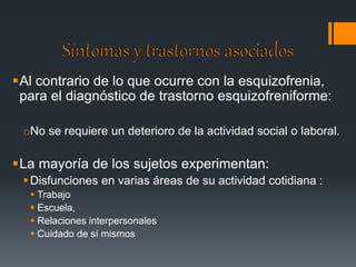 Al contrario de lo que ocurre con la esquizofrenia, 
para el diagnóstico de trastorno esquizofreniforme: 
oNo se requiere un deterioro de la actividad social o laboral. 
La mayoría de los sujetos experimentan: 
 Disfunciones en varias áreas de su actividad cotidiana : 
 Trabajo 
 Escuela, 
 Relaciones interpersonales 
 Cuidado de sí mismos 
 