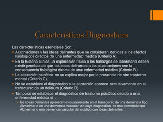 Las características esenciales Son: 
 Alucinaciones y las ideas delirantes que se consideran debidas a los efectos 
fisiológicos directos de una enfermedad médica (Criterio A). 
 En la historia clínica, la exploración física o los hallazgos de laboratorio deben 
existir pruebas de que las ideas delirantes o las alucinaciones son la 
consecuencia fisiológica directa de una enfermedad médica (Criterio B). 
 La alteración psicótica no se explica mejor por la presencia de otro trastorno 
mental (Criterio C). 
 No se establece el diagnóstico si la alteración aparece exclusivamente en el 
transcurso de un delirium (Criterio D). 
 Tampoco se establece el diagnóstico de trastorno psicótico debido a una 
enfermedad médica si : 
 las ideas delirantes aparecen exclusivamente en el transcurso de una demencia tipo 
Alzheimer o en una demencia vascular, en cuyo diagnostico es una demencia tipo 
Alzheimer o una demencia vascular del subtipo con ideas delirantes. 
 