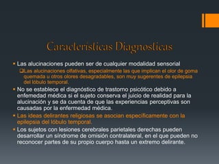  Las alucinaciones pueden ser de cualquier modalidad sensorial 
Las alucinaciones olfativas, especialmente las que implican el olor de goma 
quemada u otros olores desagradables, son muy sugerentes de epilepsia 
del lóbulo temporal. 
 No se establece el diagnóstico de trastorno psicótico debido a 
enfemedad médica si el sujeto conserva el juicio de realidad para la 
alucinación y se da cuenta de que las experiencias perceptivas son 
causadas por la enfermedad médica. 
 Las ideas delirantes religiosas se asocian específicamente con la 
epilepsia del lóbulo temporal. 
 Los sujetos con lesiones cerebrales parietales derechas pueden 
desarrollar un síndrome de omisión contralateral, en el que pueden no 
reconocer partes de su propio cuerpo hasta un extremo delirante. 
 