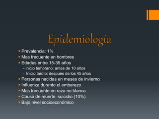  Prevalencia: 1% 
 Mas frecuente en hombres 
 Edades entre 15-35 años 
- Inicio temprano: antes de 10 años 
- Inicio tardío: después de los 45 años 
 Personas nacidas en meses de invierno 
 Influenza durante el embarazo 
 Mas frecuente en raza no blanca 
 Causa de muerte: suicidio (10%) 
 Bajo nivel socioeconómico 
 