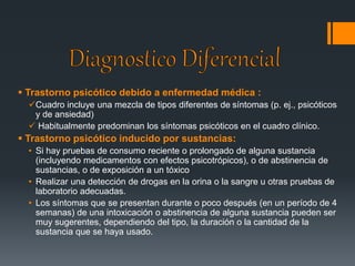  Trastorno psicótico debido a enfermedad médica : 
Cuadro incluye una mezcla de tipos diferentes de síntomas (p. ej., psicóticos 
y de ansiedad) 
 Habitualmente predominan los síntomas psicóticos en el cuadro clínico. 
 Trastorno psicótico inducido por sustancias: 
• Si hay pruebas de consumo reciente o prolongado de alguna sustancia 
(incluyendo medicamentos con efectos psicotrópicos), o de abstinencia de 
sustancias, o de exposición a un tóxico 
• Realizar una detección de drogas en la orina o la sangre u otras pruebas de 
laboratorio adecuadas. 
• Los síntomas que se presentan durante o poco después (en un período de 4 
semanas) de una intoxicación o abstinencia de alguna sustancia pueden ser 
muy sugerentes, dependiendo del tipo, la duración o la cantidad de la 
sustancia que se haya usado. 
 
