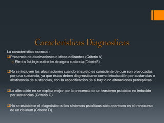 La característica esencial : 
Presencia de alucinaciones o ideas delirantes (Criterio A) 
o Efectos fisiológicos directos de alguna sustancia (Criterio B). 
No se incluyen las alucinaciones cuando el sujeto es consciente de que son provocadas 
por una sustancia, ya que éstas deben diagnosticarse como intoxicación por sustancias o 
abstinencia de sustancias, con la especificación de si hay o no alteraciones perceptivas. 
La alteración no se explica mejor por la presencia de un trastorno psicótico no inducido 
por sustancias (Criterio C). 
No se establece el diagnóstico si los síntomas psicóticos sólo aparecen en el transcurso 
de un delirium (Criterio D). 
 