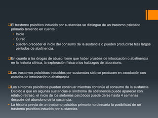 El trastorno psicótico inducido por sustancias se distingue de un trastorno psicótico 
primario teniendo en cuenta : 
• Inicio 
• Curso 
• pueden preceder el inicio del consumo de la sustancia o pueden producirse tras largos 
períodos de abstinencia. 
En cuanto a las drogas de abuso, tiene que haber pruebas de intoxicación o abstinencia 
en la historia clínica, la exploración física o los hallazgos de laboratorio. 
Los trastornos psicóticos inducidos por sustancias sólo se producen en asociación con 
estados de intoxicación o abstinencia 
Los síntomas psicóticos pueden continuar mientras continúe el consumo de la sustancia. 
Debido a que en algunas sustancias el síndrome de abstinencia puede aparecer con 
relativo retraso, el inicio de los síntomas psicóticos puede darse hasta 4 semanas 
después del abandono de la sustancia. 
 La historia previa de un trastorno psicótico primario no descarta la posibilidad de un 
trastorno psicótico inducido por sustancias. 
 