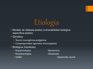  Modelo de diátesis-estrés (vulnerabilidad biológica 
especifica-estrés) 
 Genética 
 Teoría monogénica-poligénica 
 Consanguinidad (gemelos monocigotos) 
 Biológica (hipótesis) 
 Dopaminérgica -Serotonina 
 Noradrenérgica -Glutamato 
 GABA -Desarrollo neural 
 