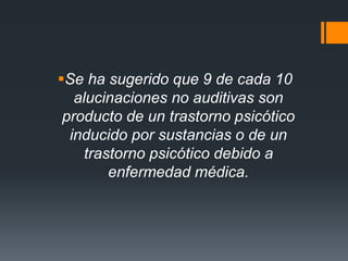 Se ha sugerido que 9 de cada 10 
alucinaciones no auditivas son 
producto de un trastorno psicótico 
inducido por sustancias o de un 
trastorno psicótico debido a 
enfermedad médica. 
 