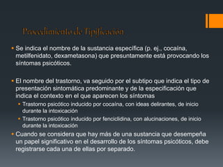  Se indica el nombre de la sustancia específica (p. ej., cocaína, 
metilfenidato, dexametasona) que presuntamente está provocando los 
síntomas psicóticos. 
 El nombre del trastorno, va seguido por el subtipo que indica el tipo de 
presentación sintomática predominante y de la especificación que 
indica el contexto en el que aparecen los síntomas 
 Trastorno psicótico inducido por cocaína, con ideas delirantes, de inicio 
durante la intoxicación 
 Trastorno psicótico inducido por fenciclidina, con alucinaciones, de inicio 
durante la intoxicación 
 Cuando se considera que hay más de una sustancia que desempeña 
un papel significativo en el desarrollo de los síntomas psicóticos, debe 
registrarse cada una de ellas por separado. 
 