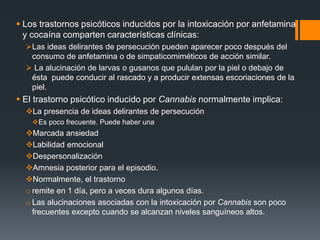  Los trastornos psicóticos inducidos por la intoxicación por anfetamina 
y cocaína comparten características clínicas: 
Las ideas delirantes de persecución pueden aparecer poco después del 
consumo de anfetamina o de simpaticomiméticos de acción similar. 
 La alucinación de larvas o gusanos que pululan por la piel o debajo de 
ésta puede conducir al rascado y a producir extensas escoriaciones de la 
piel. 
 El trastorno psicótico inducido por Cannabis normalmente implica: 
La presencia de ideas delirantes de persecución 
Es poco frecuente. Puede haber una 
Marcada ansiedad 
Labilidad emocional 
Despersonalización 
Amnesia posterior para el episodio. 
Normalmente, el trastorno 
o remite en 1 día, pero a veces dura algunos días. 
o Las alucinaciones asociadas con la intoxicación por Cannabis son poco 
frecuentes excepto cuando se alcanzan niveles sanguíneos altos. 
 