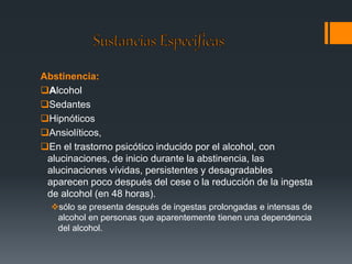 Abstinencia: 
Alcohol 
Sedantes 
Hipnóticos 
Ansiolíticos, 
En el trastorno psicótico inducido por el alcohol, con 
alucinaciones, de inicio durante la abstinencia, las 
alucinaciones vívidas, persistentes y desagradables 
aparecen poco después del cese o la reducción de la ingesta 
de alcohol (en 48 horas). 
sólo se presenta después de ingestas prolongadas e intensas de 
alcohol en personas que aparentemente tienen una dependencia 
del alcohol. 
 