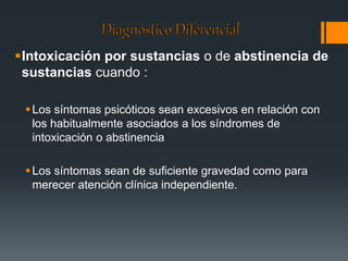 Intoxicación por sustancias o de abstinencia de 
sustancias cuando : 
 Los síntomas psicóticos sean excesivos en relación con 
los habitualmente asociados a los síndromes de 
intoxicación o abstinencia 
 Los síntomas sean de suficiente gravedad como para 
merecer atención clínica independiente. 
 