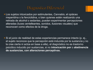  Los sujetos intoxicados por estimulantes, Cannabis, el opiáceo 
meperidina o la fenciclidina, o bien quienes estén realizando una 
retirada de alcohol o sedantes, pueden experimentar percepciones 
alteradas (luces centelleantes, sonidos, ilusiones visuales) que 
reconocen como efectos de la droga. 
 Si el juicio de realidad de estas experiencias permanece intacto (p. ej., 
el sujeto reconoce que la percepción está inducida por la sustancia y no 
la cree cierta ni actúa en base a ella), el diagnóstico no es trastorno 
psicótico inducido por sustancias, si no intoxicación por o abstinencia 
de sustancias, con alteraciones perceptivas. 
 