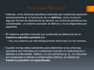  Además, si los síntomas psicóticos inducidos por sustancias aparecen 
exclusivamente en el transcurso de un delirium, como ocurre en 
algunas formas de abstinencia de alcohol, los síntomas psicóticos son 
considerados un síntoma asociado al delirium y no se diagnostica por 
separado. 
 El trastorno psicótico inducido por sustancias se diferencia de un 
trastorno psicótico primario por : 
 Hay una sustancia que está etiológicamente relacionada con los síntomas. 
 Cuando no hay datos suficientes para determinar si los síntomas 
psicóticos son inducidos por sustancias (incluido un medicamento) o 
debidos a enfermedad médica, o si son primarios (p. ej., no inducidos 
por sustancias ni debidos a enfermedad médica), se hablará de 
trastorno psicótico no especificado. 
 