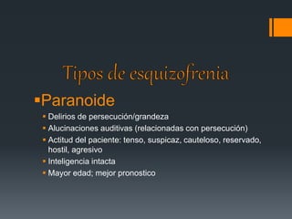 Paranoide 
 Delirios de persecución/grandeza 
 Alucinaciones auditivas (relacionadas con persecución) 
 Actitud del paciente: tenso, suspicaz, cauteloso, reservado, 
hostil, agresivo 
 Inteligencia intacta 
 Mayor edad; mejor pronostico 
 