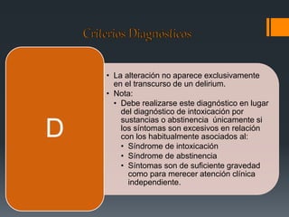 • La alteración no aparece exclusivamente 
en el transcurso de un delirium. 
• Nota: 
• Debe realizarse este diagnóstico en lugar 
del diagnóstico de intoxicación por 
sustancias o abstinencia únicamente si 
los síntomas son excesivos en relación 
con los habitualmente asociados al: 
• Síndrome de intoxicación 
• Síndrome de abstinencia 
• Síntomas son de suficiente gravedad 
como para merecer atención clínica 
independiente. 
D 
 