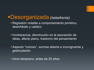 Desorganizada (hebefrenia) 
Regresión notable a comportamiento primitivo, 
desinhibido y caótico 
 Incoherencia, disminución en la asociación de 
ideas, afecto plano, trastorno del pensamiento 
 Aspecto “ruinoso”, sonrisa abierta e incongruente y 
gesticulación 
 Inicio temprano: antes de 25 años 
 