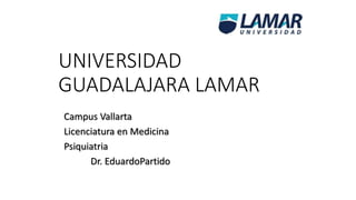 UNIVERSIDAD 
GUADALAJARA LAMAR 
Campus Vallarta 
Licenciatura en Medicina 
Psiquiatria 
Dr. EduardoPartido 
 