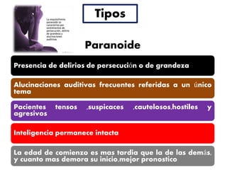 Tipos
Presencia de delirios de persecución o de grandeza
Alucinaciones auditivas frecuentes referidas a un único
tema
Pacientes tensos ,suspicaces ,cautelosos,hostiles y
agresivos
Inteligencia permanece intacta
La edad de comienzo es mas tardia que la de las demás,
y cuanto mas demora su inicio,mejor pronostico
Paranoide
 