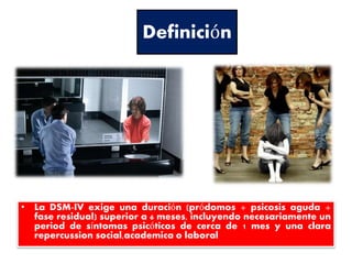 • La DSM-IV exige una duración (pródomos + psicosis aguda +
fase residual) superior a 6 meses, incluyendo necesariamente un
period de síntomas psicóticos de cerca de 1 mes y una clara
repercussion social,academica o laboral
Definición
 
