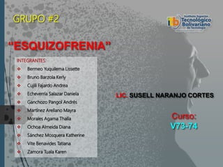 Curso:
V73-74
INTEGRANTES:
 Bermeo Yuquilema Lissette
 Bruno Barzola Kerly
 Cujili Fajardo Andrea
 Echeverría Salazar Daniela
 Ganchozo Pangol Andrés
 Martínez Arellano Mayra
 Morales Agama Thalía
 Ochoa Almeida Diana
 Sánchez Mosquera Katherine
 Vite Benavides Tatiana
 Zamora Tuala Karen
“ESQUIZOFRENIA”
GRUPO #2
LIC. SUSELL NARANJO CORTES
 